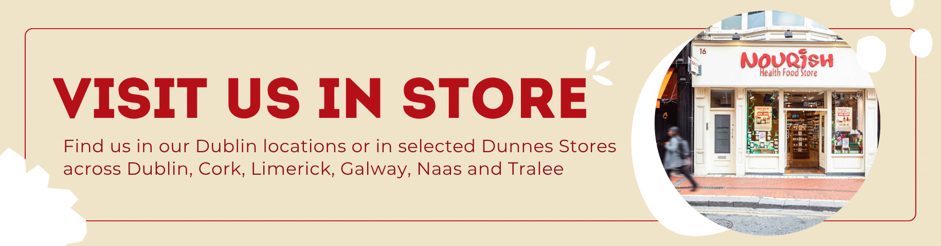 Visit Us In Store. Find us in our Dublin locations or in selected Dunnes Stores across Dublin, Cork, Limerick, Galway, Naas and Tralee