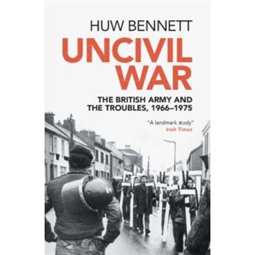 Huw Bennett Uncivil War: The British Army and the Troubles, 1966-1975