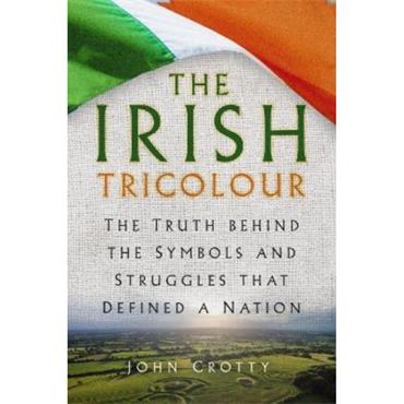 John Crotty The Irish Tricolour: The Truth behind the Symbols and Struggles that Defined a Nation